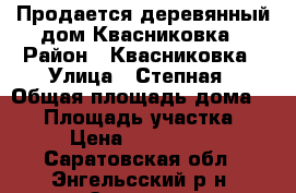 Продается деревянный дом Квасниковка › Район ­ Квасниковка › Улица ­ Степная › Общая площадь дома ­ 55 › Площадь участка ­ 10 › Цена ­ 1 250 000 - Саратовская обл., Энгельсский р-н, Энгельс г. Недвижимость » Дома, коттеджи, дачи продажа   